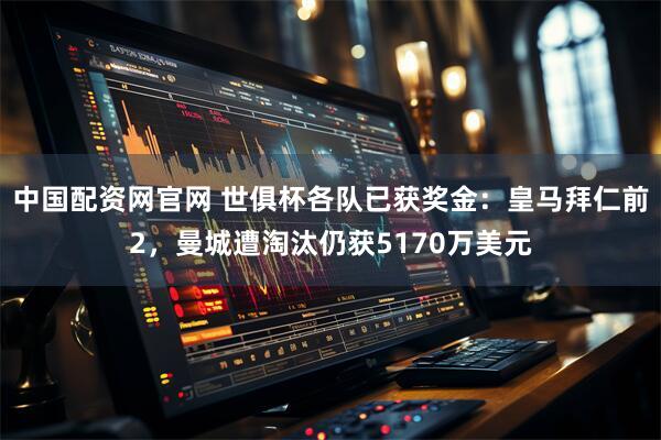 中国配资网官网 世俱杯各队已获奖金：皇马拜仁前2，曼城遭淘汰仍获5170万美元