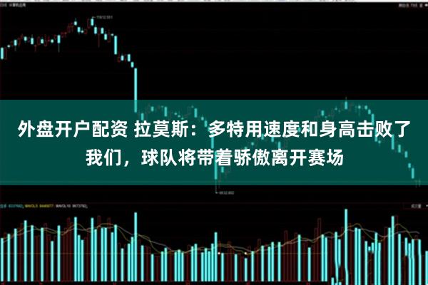 外盘开户配资 拉莫斯：多特用速度和身高击败了我们，球队将带着骄傲离开赛场