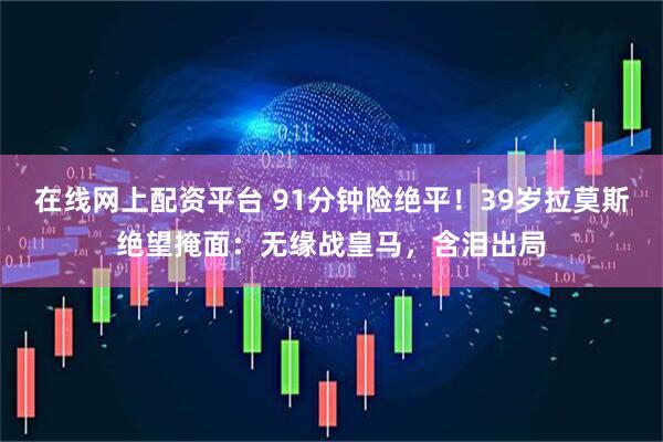 在线网上配资平台 91分钟险绝平！39岁拉莫斯绝望掩面：无缘战皇马，含泪出局