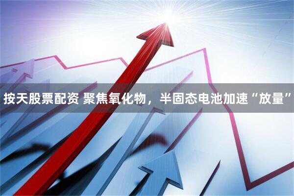 按天股票配资 聚焦氧化物，半固态电池加速“放量”
