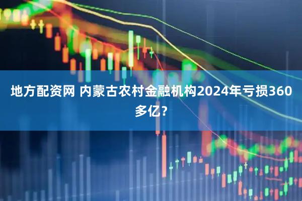 地方配资网 内蒙古农村金融机构2024年亏损360多亿？