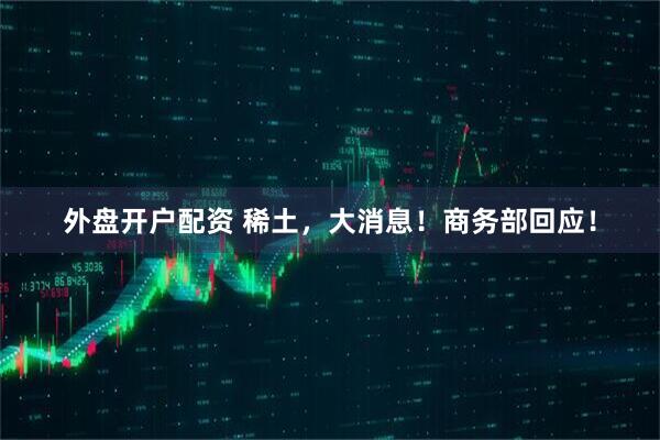 外盘开户配资 稀土，大消息！商务部回应！