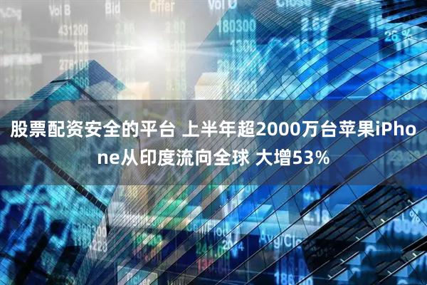 股票配资安全的平台 上半年超2000万台苹果iPhone从印度流向全球 大增53%