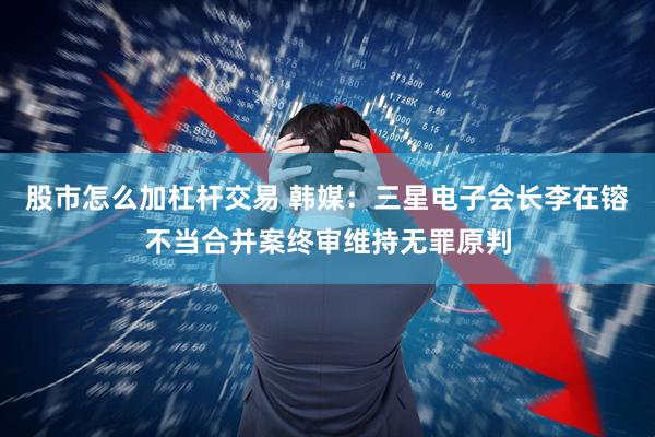 股市怎么加杠杆交易 韩媒：三星电子会长李在镕不当合并案终审维持无罪原判