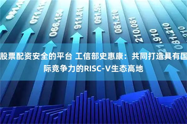 股票配资安全的平台 工信部史惠康：共同打造具有国际竞争力的RISC-V生态高地