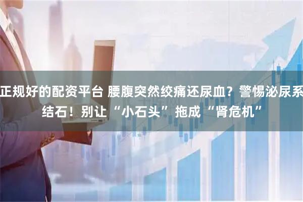 正规好的配资平台 腰腹突然绞痛还尿血？警惕泌尿系结石！别让 “小石头” 拖成 “肾危机”