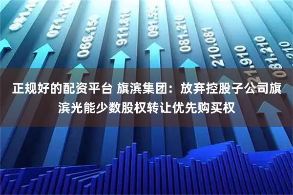 正规好的配资平台 旗滨集团:放弃控股子公司旗滨光能少数股权转让优先购买权