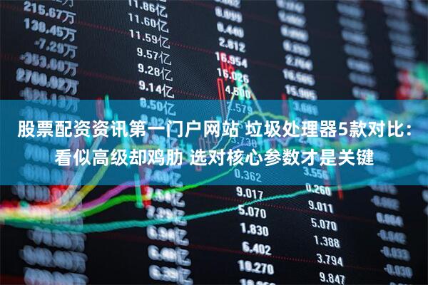 股票配资资讯第一门户网站 垃圾处理器5款对比：看似高级却鸡肋 选对核心参数才是关键