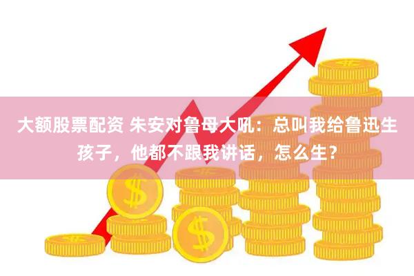 大额股票配资 朱安对鲁母大吼：总叫我给鲁迅生孩子，他都不跟我讲话，怎么生？