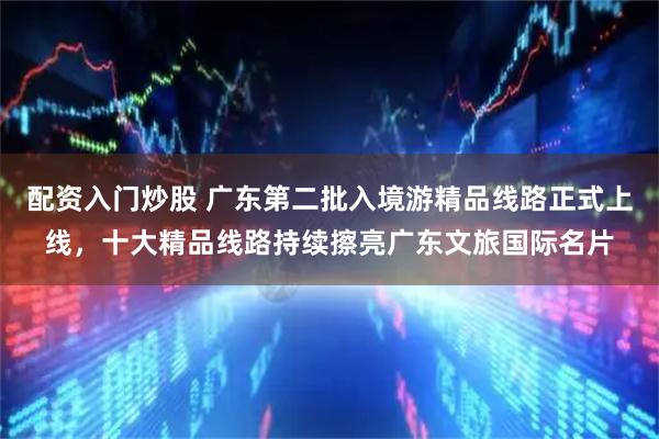 配资入门炒股 广东第二批入境游精品线路正式上线，十大精品线路持续擦亮广东文旅国际名片