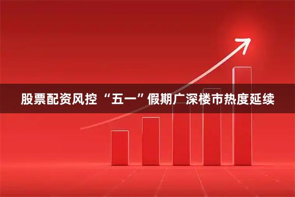 股票配资风控 “五一”假期广深楼市热度延续