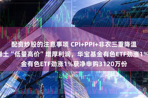 配资炒股的注意事项 CPI+PPI+非农三重降温，加息预期骤减！稀土“低量高价”增厚利润，华宝基金有色ETF劲涨1%获净申购3120万份