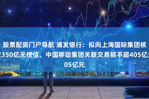 股票配资门户导航 浦发银行：拟向上海国际集团核定350亿元授信、中国移动集团关联交易额不超405亿元