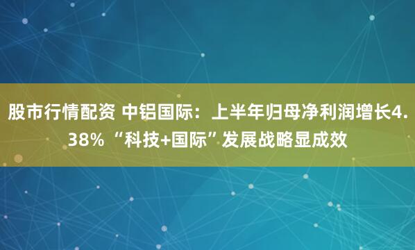 股市行情配资 中铝国际：上半年归母净利润增长4.38% “科技+国际”发展战略显成效