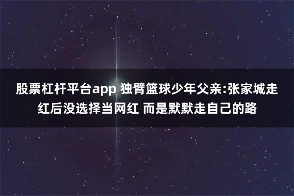 股票杠杆平台app 独臂篮球少年父亲:张家城走红后没选择当网红 而是默默走自己的路